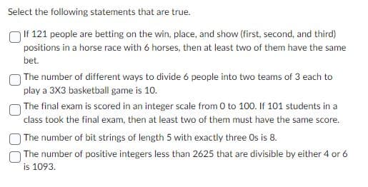 Select the following statements that are true.
If 121 people are betting on the win, place, and show (first, second, and third)
positions in a horse race with 6 horses, then at least two of them have the same
bet.
The number of different ways to divide 6 people into two teams of 3 each to
play a 3X3 basketball game is 10.
The final exam is scored in an integer scale from 0 to 100. If 101 students in a
class took the final exam, then at least two of them must have the same score.
The number of bit strings of length 5 with exactly three Os is 8.
The number of positive integers less than 2625 that are divisible by either 4 or 6
is 1093.