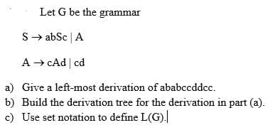 Let G be the grammar
S→ abSc | A
A → cAd | cd
a)
Give a left-most derivation of ababccddcc.
b) Build the derivation tree for the derivation in part (a).
c) Use set notation to define L(G).