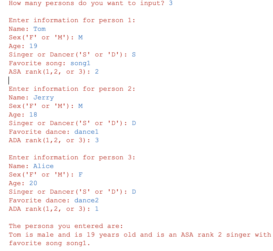 How many persons do you want to input? 3
Enter information for person 1:
Name: Tom
Sex ('F' or 'M') : M
Age: 19
Singer or Dancer ('S' or 'D'): S
Favorite song: song1
ASA rank (1,2, or 3): 2
Enter information for person 2:
Name: Jerry
Sex ('F' or 'M') : M
Age: 18
Singer or Dancer ('S' or 'D'): D
Favorite dance: dancel
ADA rank (1,2, or 3): 3
Enter information for person 3:
Name: Alice
Sex ('F' or 'M'): F
Age: 20
Singer or Dancer ('S' or 'D'): D
Favorite dance: dance2
ADA rank (1,2, or 3): 1
The persons you entered are:
Tom is male and is 19 years old and is an ASA rank 2 singer with
favorite song song1.