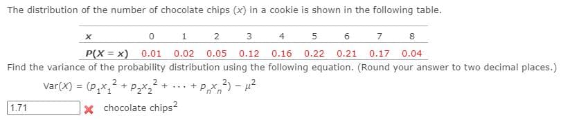 The distribution of the number of chocolate chips (x) in a cookie is shown in the following table.
1
2
3
4
5
6
7
8
P(X = x) 0.01
0.02
0.05 0.12 0.16 0.22 0.21 0.17 0.04
Find the variance of the probability distribution using the following equation. (Round your answer to two decimal places.)
Var(X) = (P,x, + Pz*2
2
... + Px 2) - u?
%3D
1.71
x chocolate chips?
