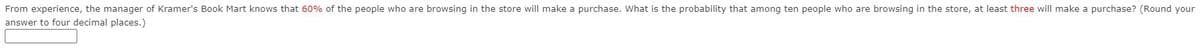 From experience, the manager of Kramer's Book Mart knows that 60% of the people who are browsing in the store will make a purchase. What is the probability that among ten people who are browsing in the store, at least three will make a purchase? (Round your
answer to four decimal places.)
