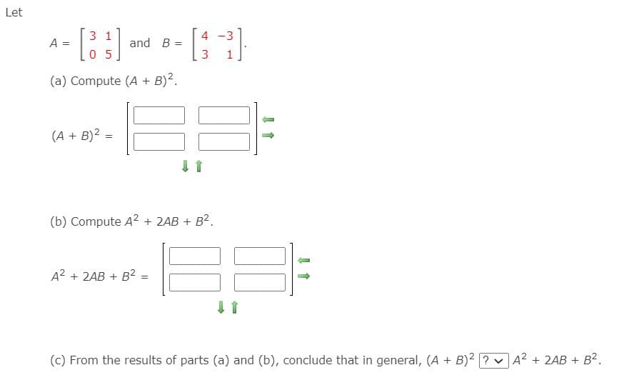 Let
3 1
4
-3
A
and B =
3
1
(a) Compute (A + B)?.
(A + B)2 =
(b) Compute A2 + 2AB + B2.
A2 + 2AB + B2 =
(c) From the results of parts (a) and (b), conclude that in general, (A + B)2 ? vA2 + 2AB + B2.
