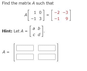 ## Solving for Matrix A 

In this exercise, we are asked to find the matrix \( A \) such that:

\[ A \begin{bmatrix} 1 & 0 \\ -1 & 3 \end{bmatrix} = \begin{bmatrix} -2 & -3 \\ -1 & 9 \end{bmatrix} \]

### Hint:

Let:
\[ A = \begin{bmatrix} a & b \\ c & d \end{bmatrix} \]

### Steps:

To solve for matrix \( A \), we need to recognize that multiplying the matrices will provide us with a system of linear equations that can be used to find the entries \( a \), \( b \), \( c \), and \( d \):

1. Multiply the given matrices:
\[ \begin{bmatrix} a & b \\ c & d \end{bmatrix} \begin{bmatrix} 1 & 0 \\ -1 & 3 \end{bmatrix} = \begin{bmatrix} a(1) + b(-1) & a(0) + b(3) \\ c(1) + d(-1) & c(0) + d(3) \end{bmatrix} \]

2. Equate this result to the given matrix:
\[ \begin{bmatrix} a - b & 3b \\ c - d & 3d \end{bmatrix} = \begin{bmatrix} -2 & -3 \\ -1 & 9 \end{bmatrix} \]

From this, we can extract the system of equations:
\[ a - b = -2 \]
\[ 3b = -3 \]
\[ c - d = -1 \]
\[ 3d = 9 \]

3. Solve the system of equations:
From \( 3b = -3 \):
\[ b = -1 \]

From \( 3d = 9 \):
\[ d = 3 \]

Substitute \( b = -1 \) into \( a - b = -2 \):
\[ a - (-1) = -2 \]
\[ a + 1 = -2 \]
\[ a = -3 \]

Substitute \( d = 3 \) into \( c - d = -1 \):
\[ c - 3 = -1 \]
\[ c = 2 \]

So