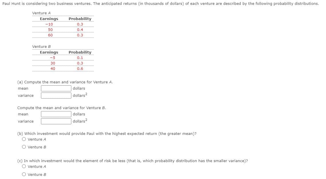 Paul Hunt is considering two business ventures. The anticipated returns (in thousands of dollars) of each venture are described by the following probability distributions.
Venture A
Earnings
Probability
-10
0.3
50
0.4
60
0.3
Venture B
Earnings
Probability
-5
0.1
30
0.3
40
0.6
(a) Compute the mean and variance for Venture A.
mean
dollars
variance
dollars?
Compute the mean and variance for Venture B.
mean
dollars
variance
dollars?
(b) Which investment would provide Paul with the highest expected return (the greater mean)?
O venture A
O venture B
(c) In which investment would the element of risk be less (that is, which probability distribution has the smaller variance)?
O venture A
O venture B
