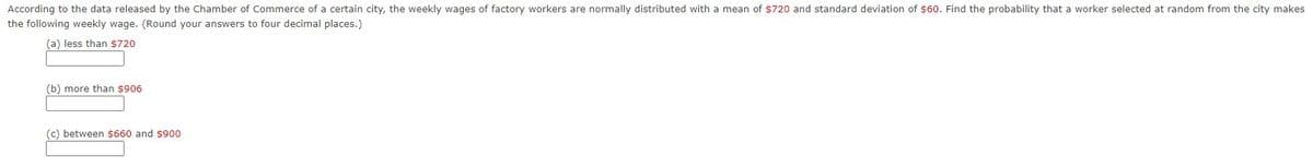 According to the data released by the Chamber of Commerce of a certain city, the weekly wages of factory workers are normally distributed with a mean of $720 and standard deviation of $60. Find the probability that a worker selected at random from the city makes
the following weekly wage. (Round your answers to four decimal places.)
(a) less than $720
(b) more than $906
(c) between $660 and $900
