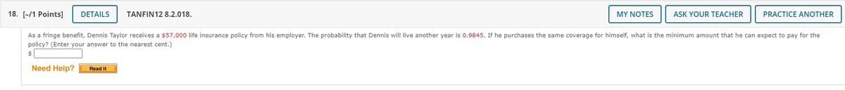 18. [-/1 Points]
DETAILS
TANFIN12 8.2.018.
MY NOTES
ASK YOUR TEACHER
PRACTICE ANOTHER
As a fringe benefit, Dennis Taylor receives a $57,000 life insurance policy from his employer. The probability that Dennis will live another year is 0.9845. If he purchases the same coverage for himself, what is the minimum amount that he can expect to pay for the
policy? (Enter your answer to the nearest cent.)
$
Need Help?
Read It

