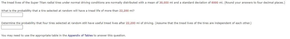 The tread lives of the Super Titan radial tires under normal driving conditions are normally distributed with a mean of 30,000 mi and a standard deviation of 6000 mi. (Round your answers to four decimal places.)
What is the probability that a tire selected at random will have a tread life of more than 22,200 mi?
Determine the probability that four tires selected at random still have useful tread lives after 22,200 mi of driving. (Assume that the tread lives of the tires are independent of each other.)
You may need to use the appropriate table in the Appendix of Tables to answer this question.
