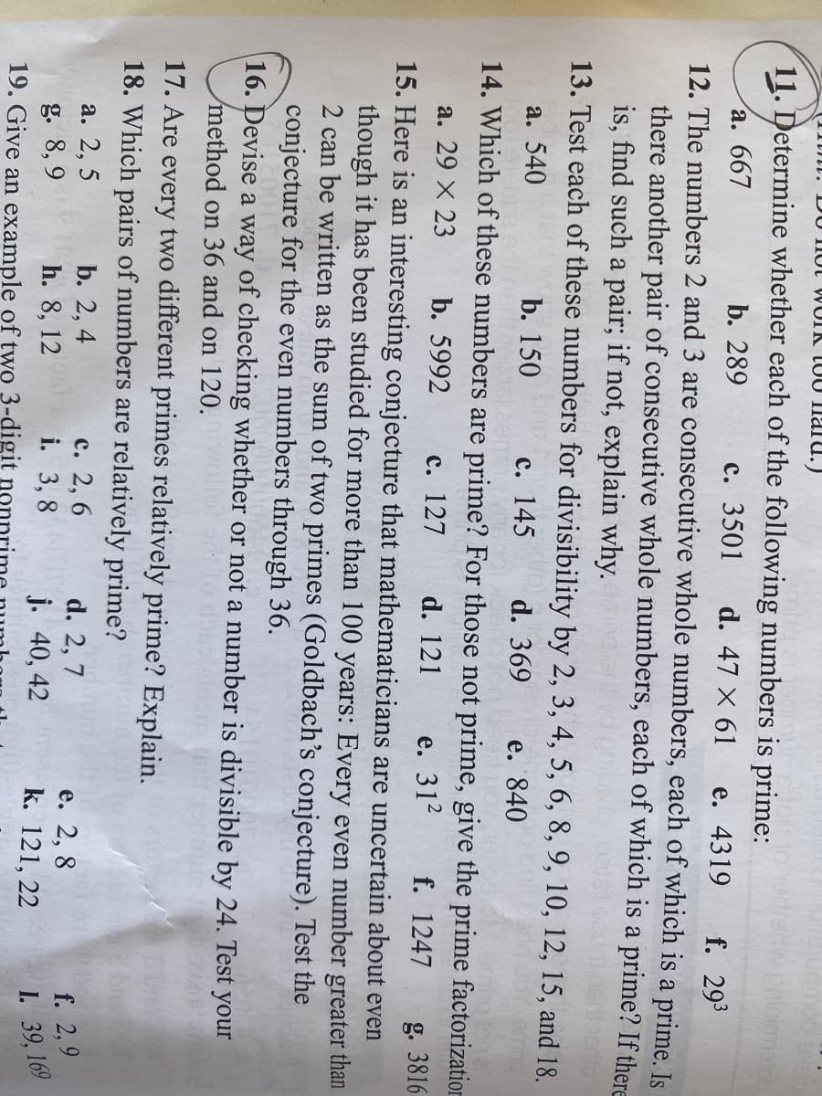 i. DU 1Iot WOIK TOU Ilaru.)
11. Determine whether each of the following numbers is prime:
а. 667
12. The numbers 2 and 3 are consecutive whole numbers, each of which is a prime. Is
there another pair of consecutive whole numbers, each of which is a prime? If there
is, find such a pair; if not, explain why.
13. Test each of these numbers for divisibility by 2, 3, 4, 5, 6, 8, 9, 10, 12, 15, and 18.
b. 289
с. 3501
d. 47 X 61
е. 4319
f. 293
a. 540
b. 150
с. 145
d. 369
е. 840
14. Which of these numbers are prime? For those not prime, give the prime factorization
а. 29 X 23
b. 5992
с. 127
d. 121
e. 312
f. 1247
g. 3816
15. Here is an interesting conjecture that mathematicians are uncertain about even
though it has been studied for more than 100 years: Every even number greater than
2 can be written as the sum of two primes (Goldbach's conjecture). Test the
conjecture for the even numbers through 36.
16. Devise a way of checking whether or not a number is divisible by 24. Test your
method on 36 and on 120.
17. Are every two different primes relatively prime? Explain.
18. Which pairs of numbers are relatively prime?
а. 2, 5
b. 2, 4
с. 2, 6
i. 3,8
d. 2, 7
g. 8, 9
19. Give an example of two 3-digit no
е. 2, 8
k. 121, 22
f. 2,9
1. 39, 169
h. 8, 12
j. 40, 42
