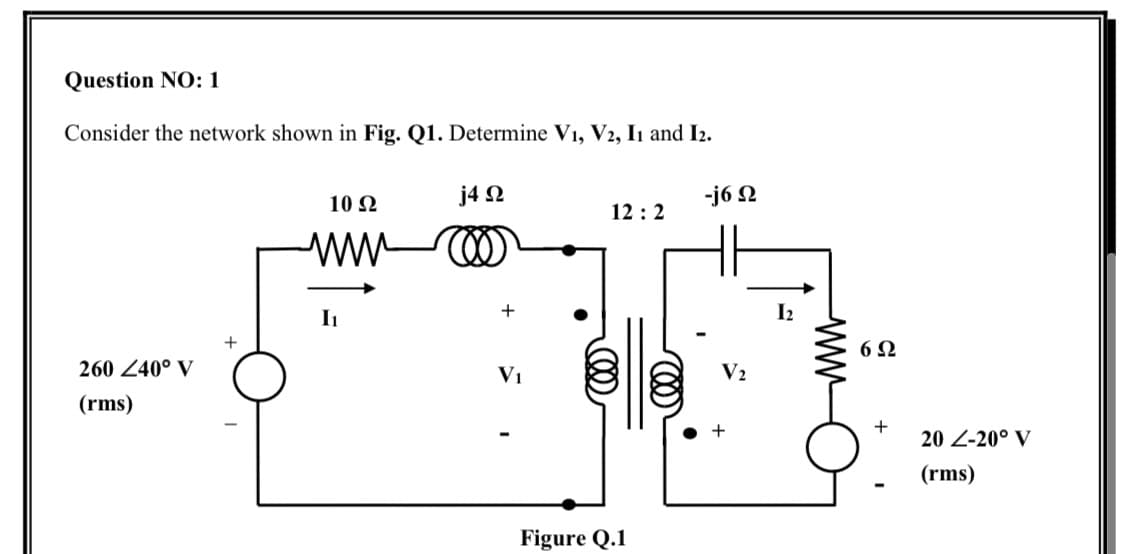 Question NO: 1
Consider the network shown in Fig. Q1. Determine V1, V2, In and I2.
10 N
j4 N
-j6 Ω
12 :2
ww
I1
6Ω
260 240° V
V1
V2
(rms)
+
20 Z-20° V
(rms)
Figure Q.1
