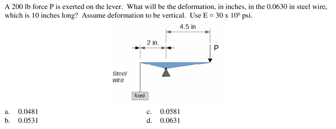 A 200 lb force P is exerted on the lever. What will be the deformation, in inches, in the 0.0630 in steel wire,
which is 10 inches long? Assume deformation to be vertical. Use E = 30 x 106 psi.
4.5 in
2 in.
P
Steel
wire
ixed
а.
0.0481
с.
0.0581
b.
0.0531
d.
0.0631
