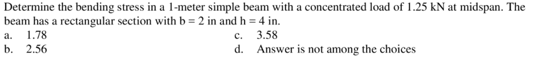 Determine the bending stress in a 1-meter simple beam with a concentrated load of 1.25 kN at midspan. The
beam has a rectangular section with b = 2 in and h = 4 in.
а.
1.78
с.
3.58
b.
2.56
d. Answer is not among the choices
