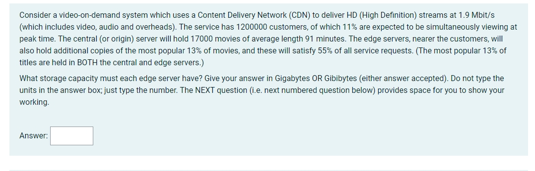 Consider a video-on-demand system which uses a Content Delivery Network (CDN) to deliver HD (High Definition) streams at 1.9 Mbit/s
(which includes video, audio and overheads). The service has 1200000 customers, of which 11% are expected to be simultaneously viewing at
peak time. The central (or origin) server will hold 17000 movies of average length 91 minutes. The edge servers, nearer the customers, will
also hold additional copies of the most popular 13% of movies, and these will satisfy 55% of all service requests. (The most popular 13% of
titles are held in BOTH the central and edge servers.)
What storage capacity must each edge server have? Give your answer in Gigabytes OR Gibibytes (either answer accepted). Do not type the
units in the answer box; just type the number. The NEXT question (i.e. next numbered question below) provides space for you to show your
working.
Answer:
