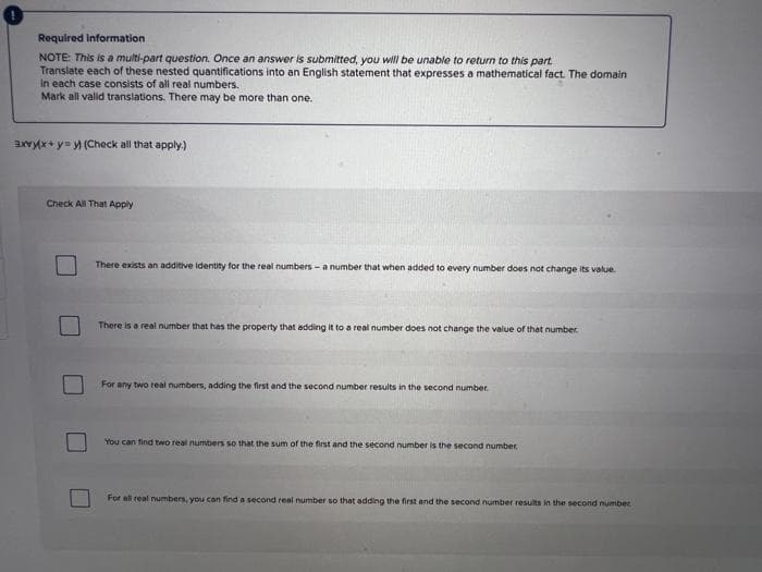Required Information
NOTE: This is a multi-part question. Once an answer is submitted, you will be unable to return to this part.
Translate each of these nested quantifications into an English statement that expresses a mathematical fact. The domain
In each case consists of all real numbers.
Mark all valid translations. There may be more than one.
axryx+ y= y (Check all that apply.)
Check All That Apply
There exists an additive ldentity for the real numbers -a number that when added to every number does not change its value.
There is a real number that has the property that adding it to a real number does not change the value of that number
For any two real numbers, adding the first and the second number results in the second number.
You can find two real numbers so that the sum of the first and the second number is the second number
For ali real numbers, you can find a second real number so that adding the first and the second number results in the second number
