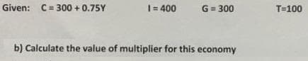 Given: C= 300 +0.75Y
I= 400
G= 300
T=100
b) Calculate the value of multiplier for this economy
