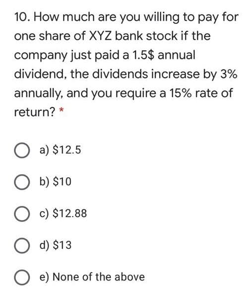 10. How much are you willing to pay for
one share of XYZ bank stock if the
company just paid a 1.5$ annual
dividend, the dividends increase by 3%
annually, and you require a 15% rate of
return? *
O a) $12.5
O b) $10
c) $12.88
d) $13
O e) None of the above
