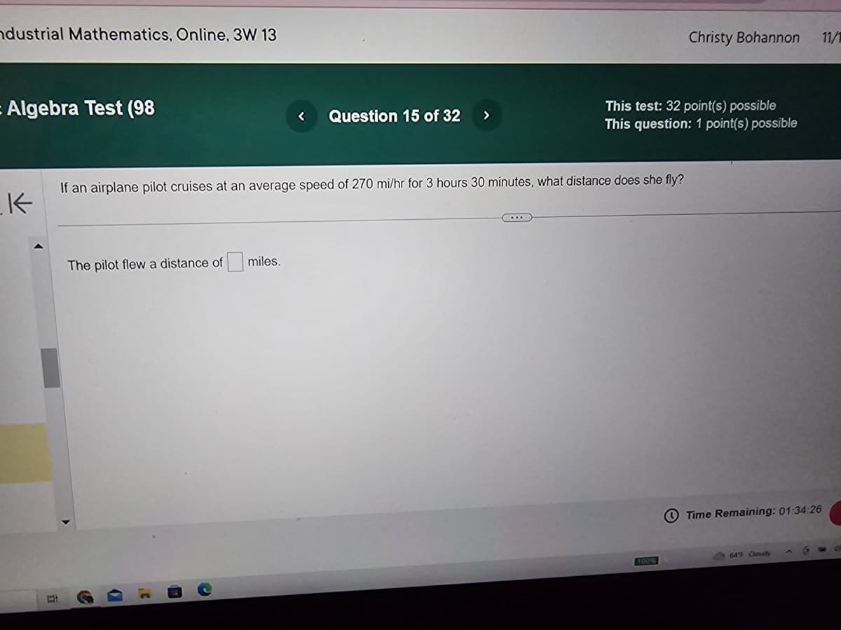 ndustrial Mathematics, Online, 3W 13
= Algebra Test (98
_K
The pilot flew a distance of miles.
< Question 15 of 32 >
If an airplane pilot cruises at an average speed of 270 mi/hr for 3 hours 30 minutes, what distance does she fly?
D
Christy Bohannon
This test: 32 point(s) possible
This question: 1 point(s) possible
Time Remaining: 01:34:26
64°F Cloudy
11/1
6 G