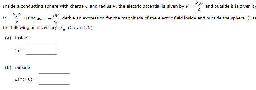 Inside a conducting sphere with charge Q and radius R, the electric potential is given by V = e
k.Q
and outside it is given by
R
dv
derive an expression for the magnitude of the electric field inside and outside the sphere. (Use
dr
V =
Using E,
= -
the following as necessary: k, Q, r and R.)
(a) inside
E, =
(b) outside
E(r > R) =
