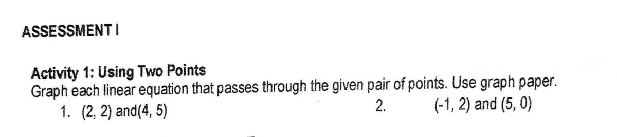 ASSESSMENTI
Activity 1: Using Two Points
Graph each linear equation that passes through the given pair of points. Use graph paper.
1. (2, 2) and(4, 5)
2.
(-1, 2) and (5, 0)
