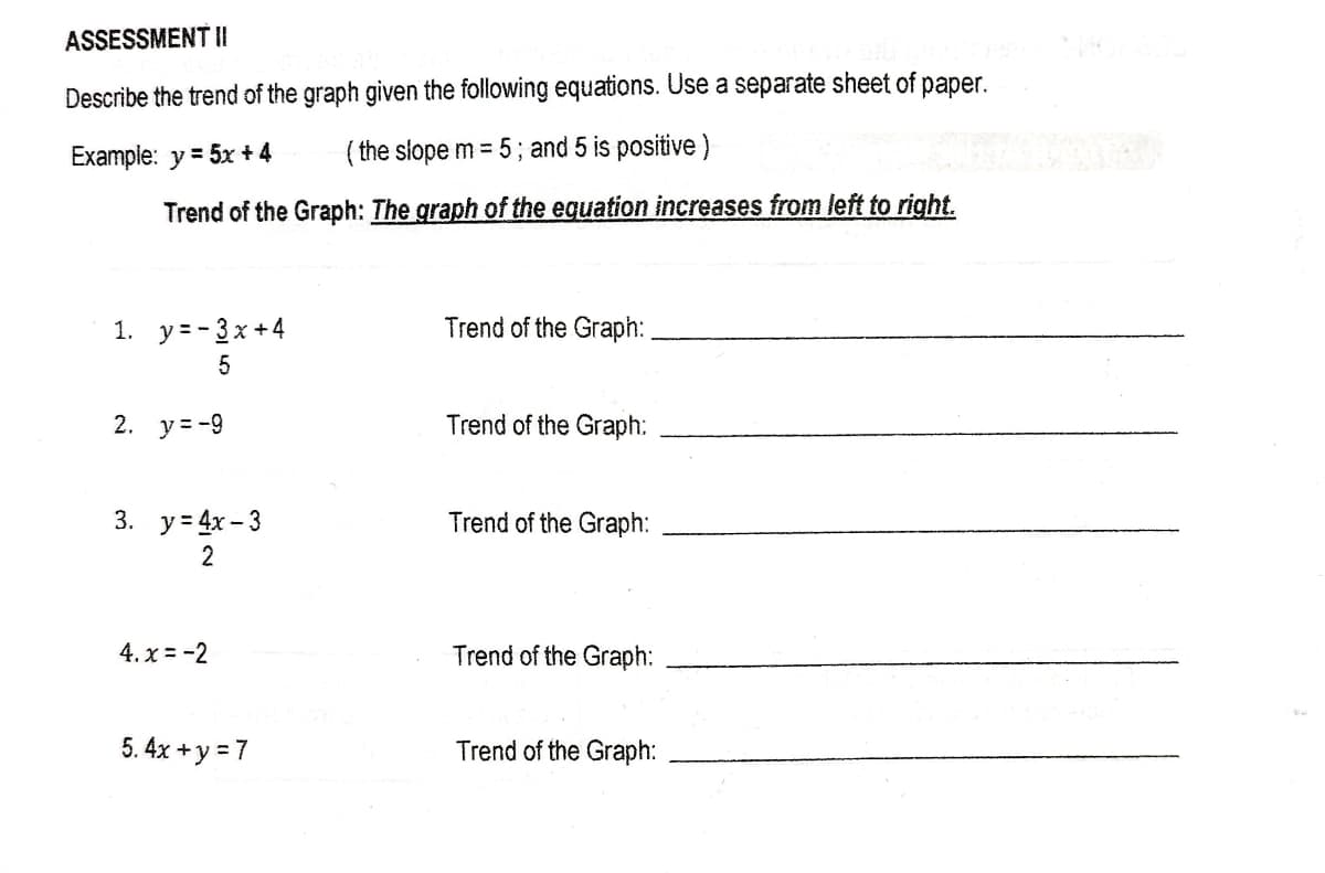 ASSESSMENT II
Describe the trend of the graph given the following equations. Use a separate sheet of paper.
Example: y = 5x + 4
( the slope m = 5; and 5 is positive)
Trend of the Graph: The graph of the equation increases from left to right.
1. y=- 3x +4
Trend of the Graph:
2. у3-9
Trend of the Graph:
3. у-4x-3
Trend of the Graph:
2
4. x = -2
Trend of the Graph:
5. 4x + y = 7
Trend of the Graph:
