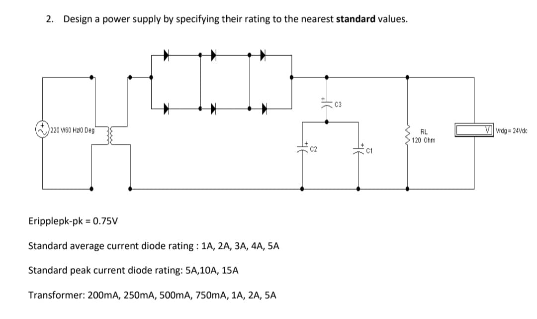 2. Design a power supply by specifying their rating to the nearest standard values.
C3
220 VI60 Hz/0 Deg
RL
V Vrdg = 24Vdc
120 Ohm
C1
Eripplepk-pk = 0.75V
Standard average current diode rating : 1A, 2A, 3A, 4A, 5A
Standard peak current diode rating: 5A,10A, 15A
Transformer: 200mA, 250mA, 500mA, 750mA, 1A, 2A, 5A
