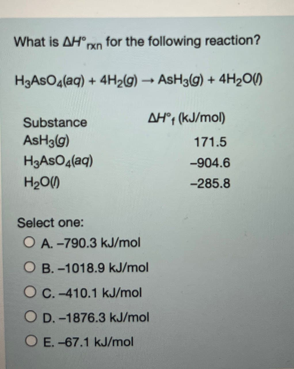 What is AH°rxn
for the following reaction?
H3AsO4(aq) + 4H2(g) → AsH3(g) + 4H2O()
->
Substance
AH°4 (kJ/mol)
ASH3(g)
171.5
H3AsO4(aq)
-904.6
H₂O(1)
-285.8
Select one:
O A.-790.3 kJ/mol
OB.-1018.9 kJ/mol
OC.-410.1 kJ/mol
O D.-1876.3 kJ/mol
O E.-67.1 kJ/mol