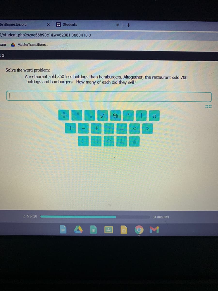 denthome.tps.org
A Students
0/student.php?sz3e56b90c1&w%362301,3663418,0
eam
MasterTransitions..
1 2
Solve the word problem:
A restaurant sold 350 less hotdogs than hamburgers. Altogether, the restaurant sold 700
hotdogs and hamburgers. How many of each did they sell?
....
....
土
个
p. 5 of 16
34 minutes
