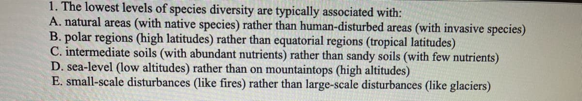 1. The lowest levels of species diversity are typically associated with:
A. natural areas (with native species) rather than human-disturbed areas (with invasive species)
B. polar regions (high latitudes) rather than equatorial regions (tropical latitudes)
C. intermediate soils (with abundant nutrients) rather than sandy soils (with few nutrients)
D. sea-level (low altitudes) rather than on mountaintops (high altitudes)
E. small-scale disturbances (like fires) rather than large-scale disturbances (like glaciers)
