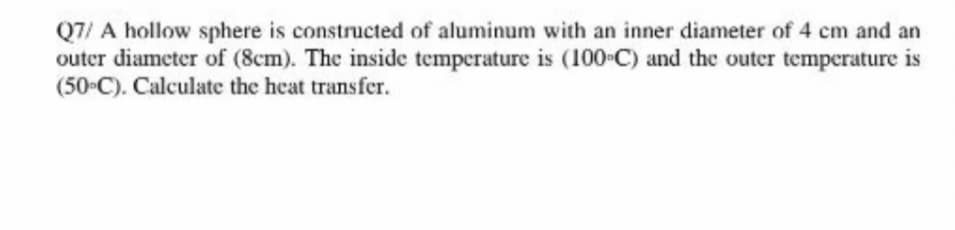 Q7/ A hollow sphere is constructed of aluminum with an inner diameter of 4 cm and an
outer diameter of (8cm). The inside temperature is (100-C) and the outer temperature is
(50•C). Calculate the heat transfer.
