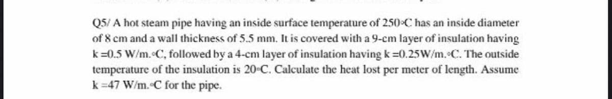 Q5/ A hot steam pipe having an inside surface temperature of 250 C has an inside diameter
of 8 cm and a wall thickness of 5.5 mm. It is covered with a 9-cm layer of insulation having
k=0.5 W/m. C, followed by a 4-cm layer of insulation having k =0.25W/m. C. The outside
temperature of the insulation is 20-C. Calculate the heat lost per meter of length. Assume
k =47 W/m. C for the pipe.
