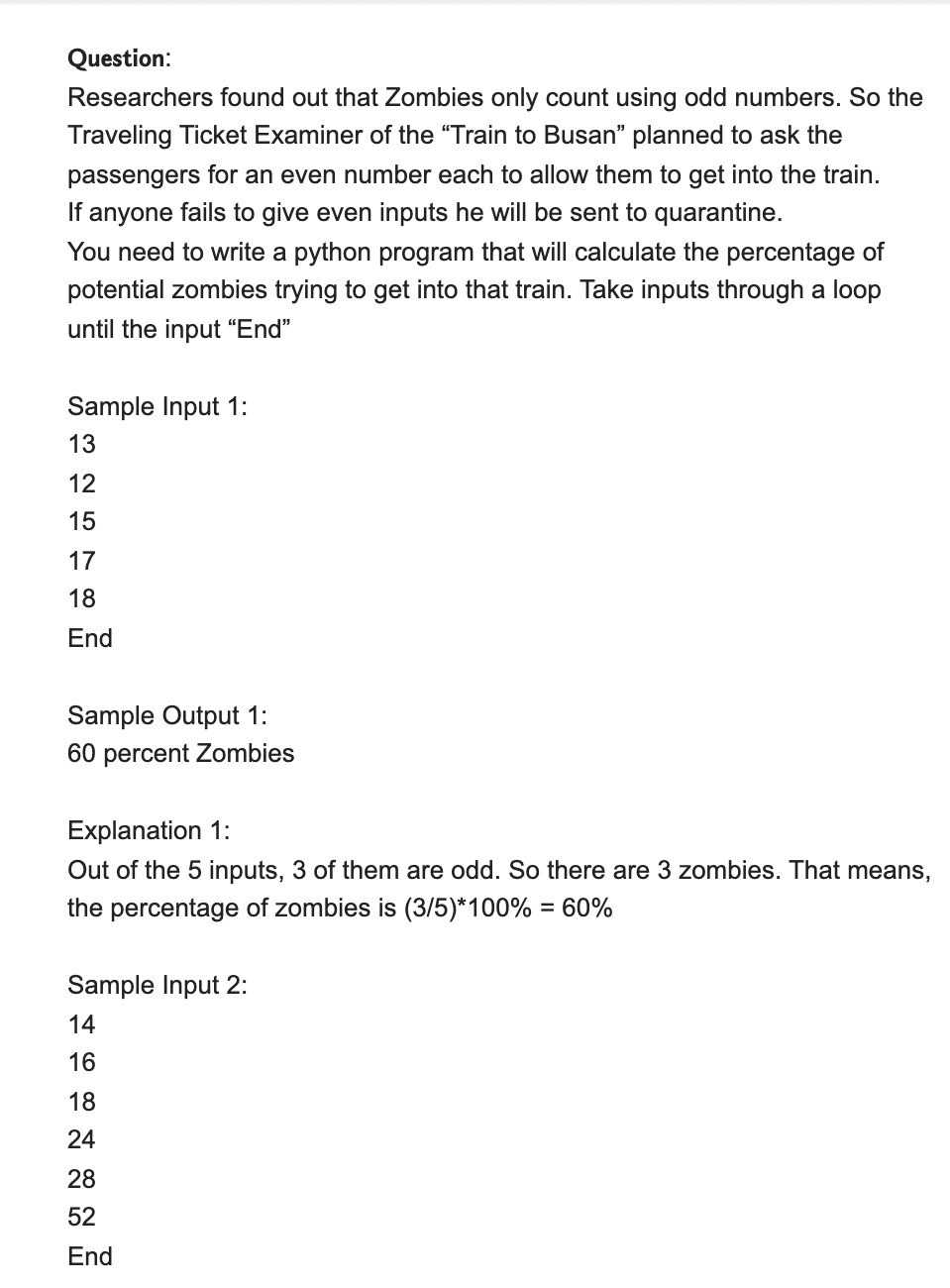 Question:
Researchers found out that Zombies only count using odd numbers. So the
Traveling Ticket Examiner of the "Train to Busan" planned to ask the
passengers for an even number each to allow them to get into the train.
If anyone fails to give even inputs he will be sent to quarantine.
You need to write a python program that will calculate the percentage of
potential zombies trying to get into that train. Take inputs through a loop
until the input “End"
Sample Input 1:
13
12
15
17
18
End
Sample Output 1:
60 percent Zombies
Explanation 1:
Out of the 5 inputs, 3 of them are odd. So there are 3 zombies. That means,
the percentage of zombies is (3/5)*100% = 60%
%3D
Sample Input 2:
14
16
18
24
28
52
End
