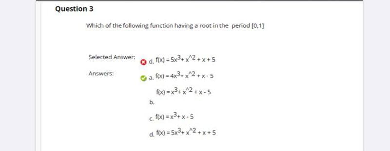 Question 3
Which of the following function having a root in the period [0,1]
Selected Answer:
O d. fix) = 5x3+ x^2+x+5
Answers:
a. fox) = 4x3+ x^2+ x-5
fox) = x3+ x^2+ x-5
b.
c. f(x) = x3+ x -5
d. fox) = 5x3+ x^2+ x+5
