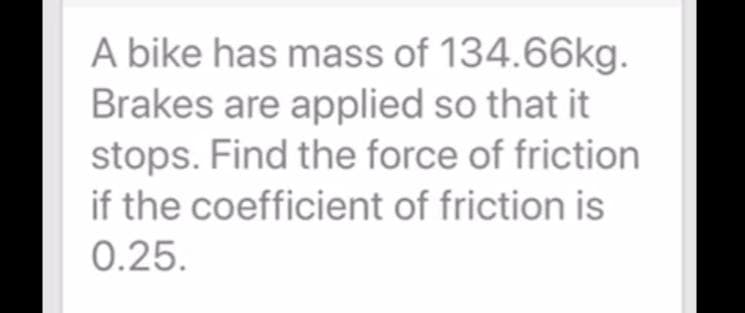 A bike has mass of 134.66kg.
Brakes are applied so that it
stops. Find the force of friction
if the coefficient of friction is
0.25.
