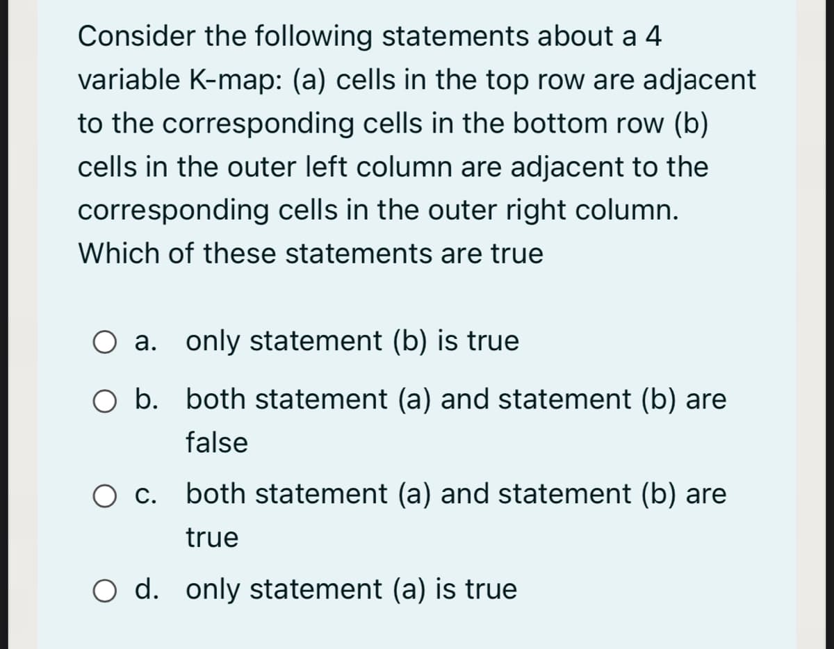 Consider the following statements about a 4
variable K-map: (a) cells in the top row are adjacent
to the corresponding cells in the bottom row (b)
cells in the outer left column are adjacent to the
corresponding cells in the outer right column.
Which of these statements are true
O a. only statement (b) is true
O b. both statement (a) and statement (b) are
false
Ос.
O c. both statement (a) and statement (b) are
true
O d. only statement (a) is true
