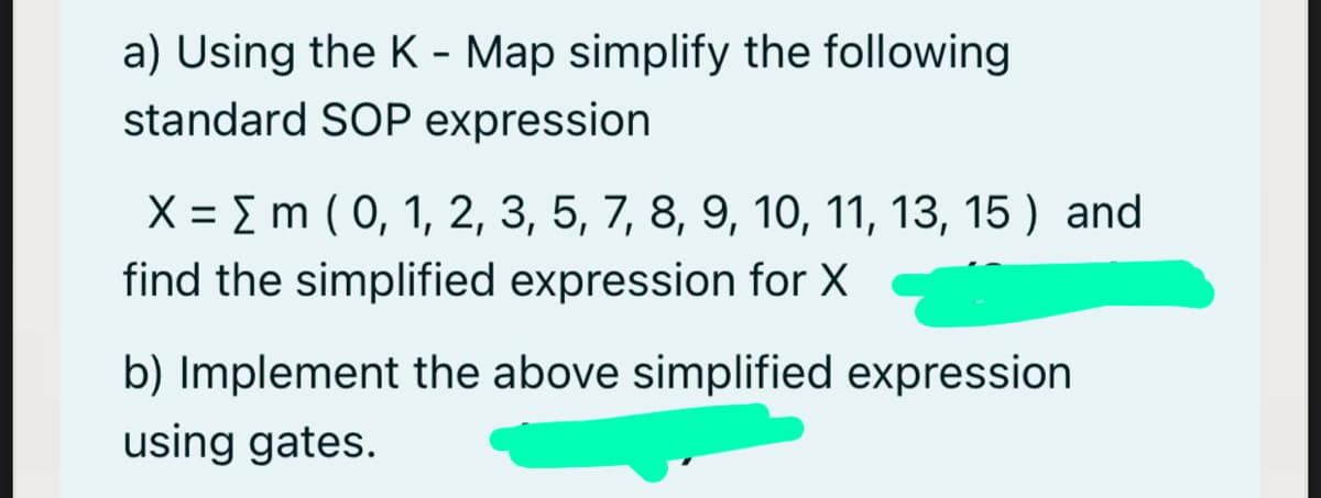 a) Using the K - Map simplify the following
standard SOP expression
X = E m ( 0, 1, 2, 3, 5, 7, 8, 9, 10, 11, 13, 15 ) and
find the simplified expression for X
b) Implement the above simplified expression
using gates.
