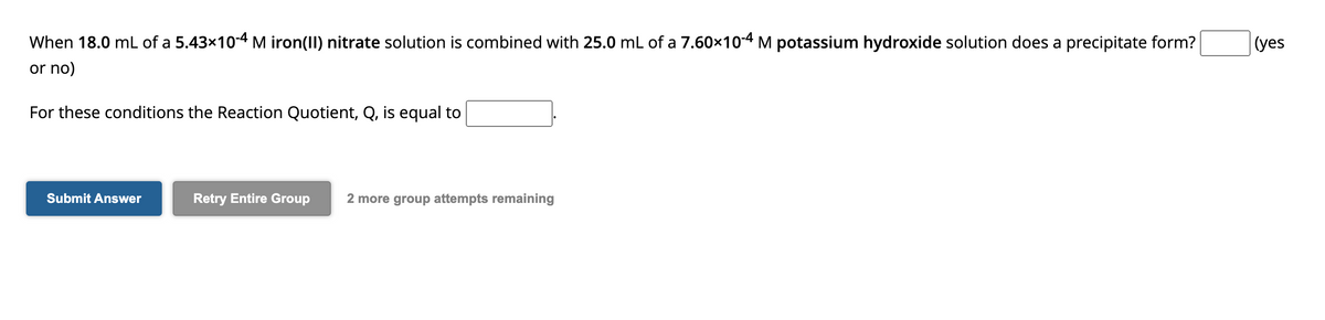 When 18.0 mL of a 5.43x10-4 M iron(II) nitrate solution is combined with 25.0 mL of a 7.60x10-4 M potassium hydroxide solution does a precipitate form?
(yes
or no)
For these conditions the Reaction Quotient, Q, is equal to
Submit Answer
Retry Entire Group
2 more group attempts remaining
