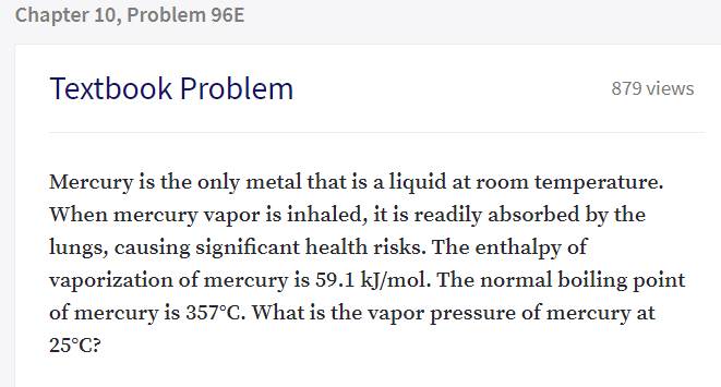 Mercury is the only metal that is a liquid at room temperature.
When mercury vapor is inhaled, it is readily absorbed by the
lungs, causing significant health risks. The enthalpy of
vaporization of mercury is 59.1 kJ/mol. The normal boiling point
of mercury is 357°C. What is the vapor pressure of mercury at
25°C?
