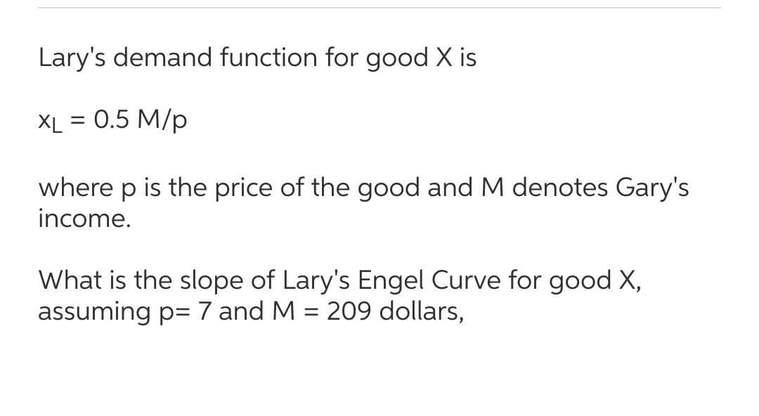 Lary's demand function for good X is
XL = 0.5 M/p
where p is the price of the good and M denotes Gary's
income.
What is the slope of Lary's Engel Curve for good X,
assuming p= 7 and M = 209 dollars,
