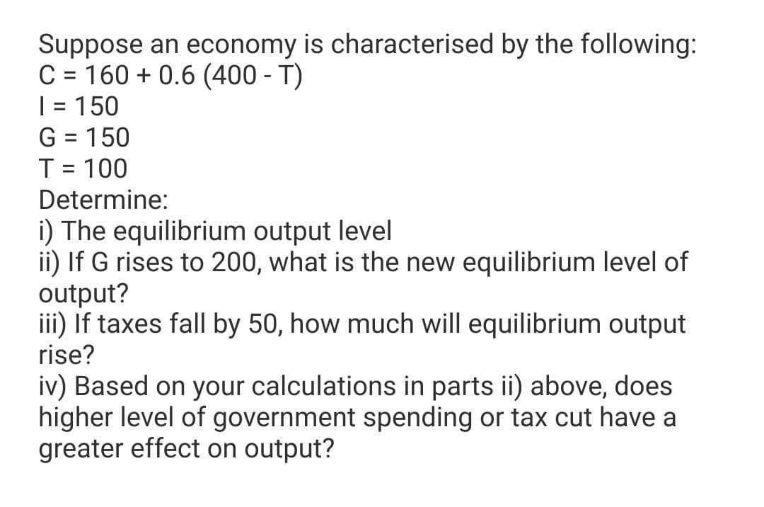 Suppose an economy is characterised by the following:
C = 160 + 0.6 (400 - T)
| = 150
G = 150
T = 100
||
Determine:
i) The equilibrium output level
ii) If G rises to 200, what is the new equilibrium level of
output?
iii) If taxes fall by 50, how much will equilibrium output
rise?
iv) Based on your calculations in parts ii) above, does
higher level of government spending or tax cut have a
greater effect on output?
