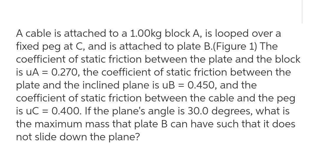 A cable is attached to a 1.00kg block A, is looped over a
fixed peg at C, and is attached to plate B.(Figure 1) The
coefficient of static friction between the plate and the block
is uA = 0.270, the coefficient of static friction between the
plate and the inclined plane is uB = 0.450, and the
coefficient of static friction between the cable and the peg
is uC = 0.400. If the plane's angle is 30.0 degrees, what is
the maximum mass that plate B can have such that it does
not slide down the plane?
