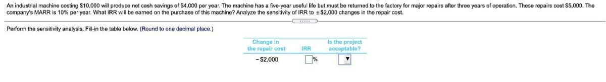 An industrial machine costing $10,000 will produce net cash savings of $4,000 per year. The machine has a five-year useful life but must be returned to the factory for major repairs after three years of operation. These repairs cost $5,000. The
company's MARR is 10% per year. What IRR will be earned on the purchase of this machine? Analyze the sensitivity of IRR to ±$2,000 changes in the repair cost.
Perform the sensitivity analysis. Fill-in the table below. (Round to one decimal place.)
Change in
the repair cost
Is the project
acceptable?
IR
- $2,000
