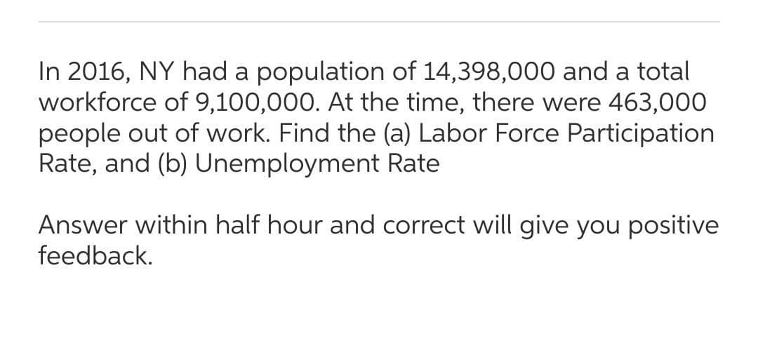 In 2016, NY had a population of 14,398,000 and a total
workforce of 9,100,000. At the time, there were 463,000
people out of work. Find the (a) Labor Force Participation
Rate, and (b) Unemployment Rate
Answer within half hour and correct will give you positive
feedback.
