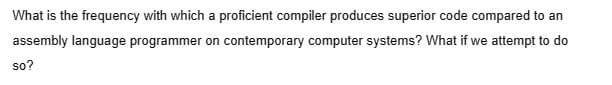 What is the frequency with which a proficient compiler produces superior code compared to an
assembly language programmer on contemporary computer systems? What if we attempt to do
so?