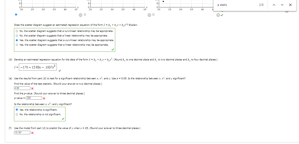 (d) Develop an estimated regression equation for the data of the form ý = b, + b,x + b,x. (Round b, to one decimal place and b, to two decimal places and b, to four decimal places.)
ŷ = -175 + 12.63x - .1837?
(e) Use the results from part (d) to test for a significant relationship between x, x, and y. Use a = 0.05. Is the relationship between x, x, and y significant?
Find the value of the test statistic. (Round your answer to two decimal places.)
4.50
Find the p-value. (Round your answer to three decimal places.)
p-value = 020
Is the relationship between x, x², and y significant?
Ves, the relationship is significant.
O No, the relationship is not significant.
(f) Use the model from part (d) to predict the value of y when x = 25. (Round your answer to three decimal places.)
10.187
