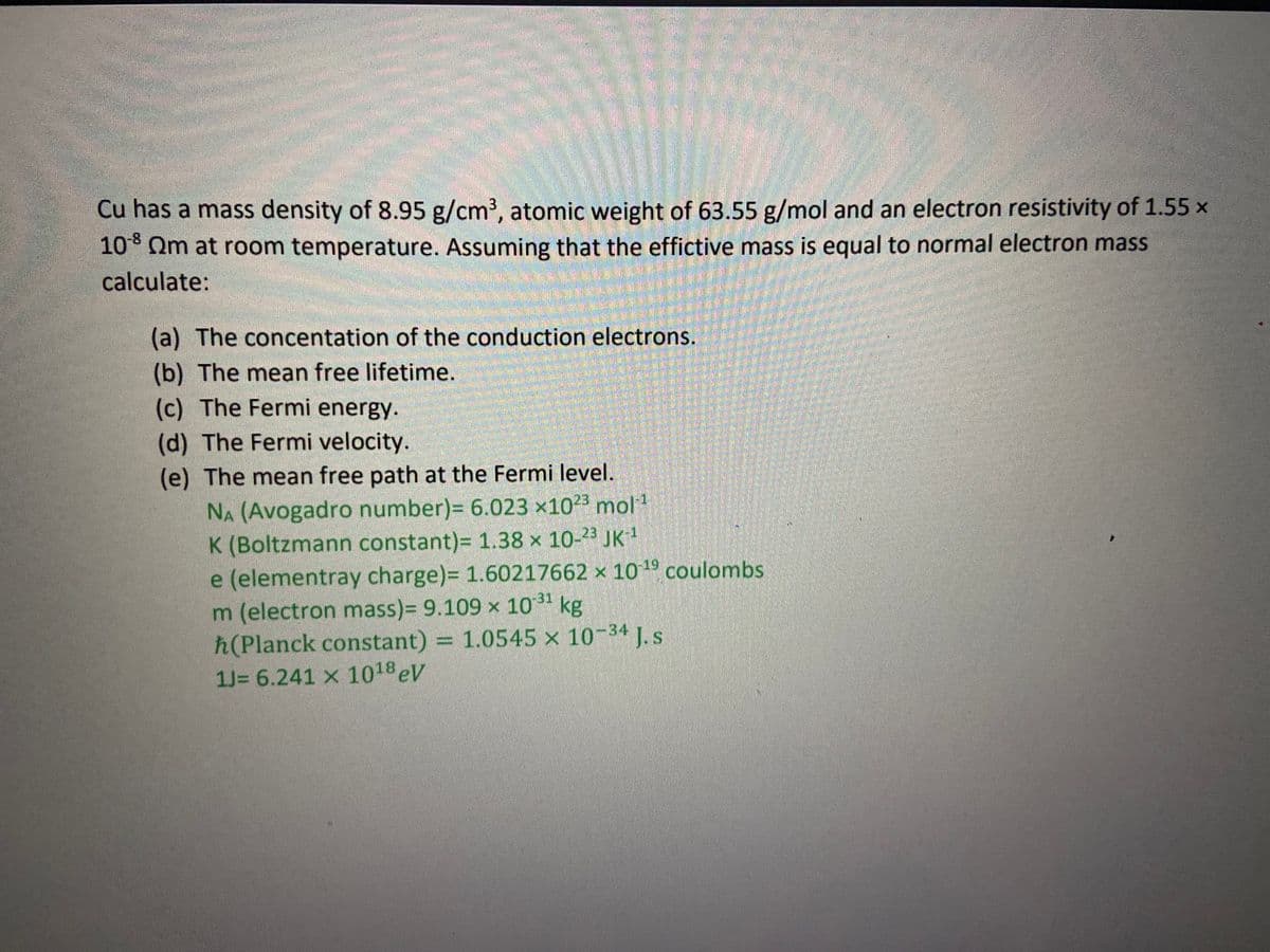 Cu has a mass density of 8.95 g/cm3, atomic weight of 63.55 g/mol and an electron resistivity of 1.55 x
10° Qm at room temperature. Assuming that the effictive mass is equal to normal electron mass
calculate:
(a) The concentation of the conduction electrons.
(b) The mean free lifetime.
(c) The Fermi energy.
(d) The Fermi velocity.
(e) The mean free path at the Fermi level.
NA (Avogadro number)= 6.023 ×10²3 mol1
K (Boltzmann constant)= 1.38 x 10-23 JK1
e (elementray charge)= 1.60217662 × 10 19 coulombs
m (electron mass)3 9.109 × 10" kg
ħ(Planck constant) = 1.0545 × 10-34 J. s
1J= 6.241 x 1018 eV
