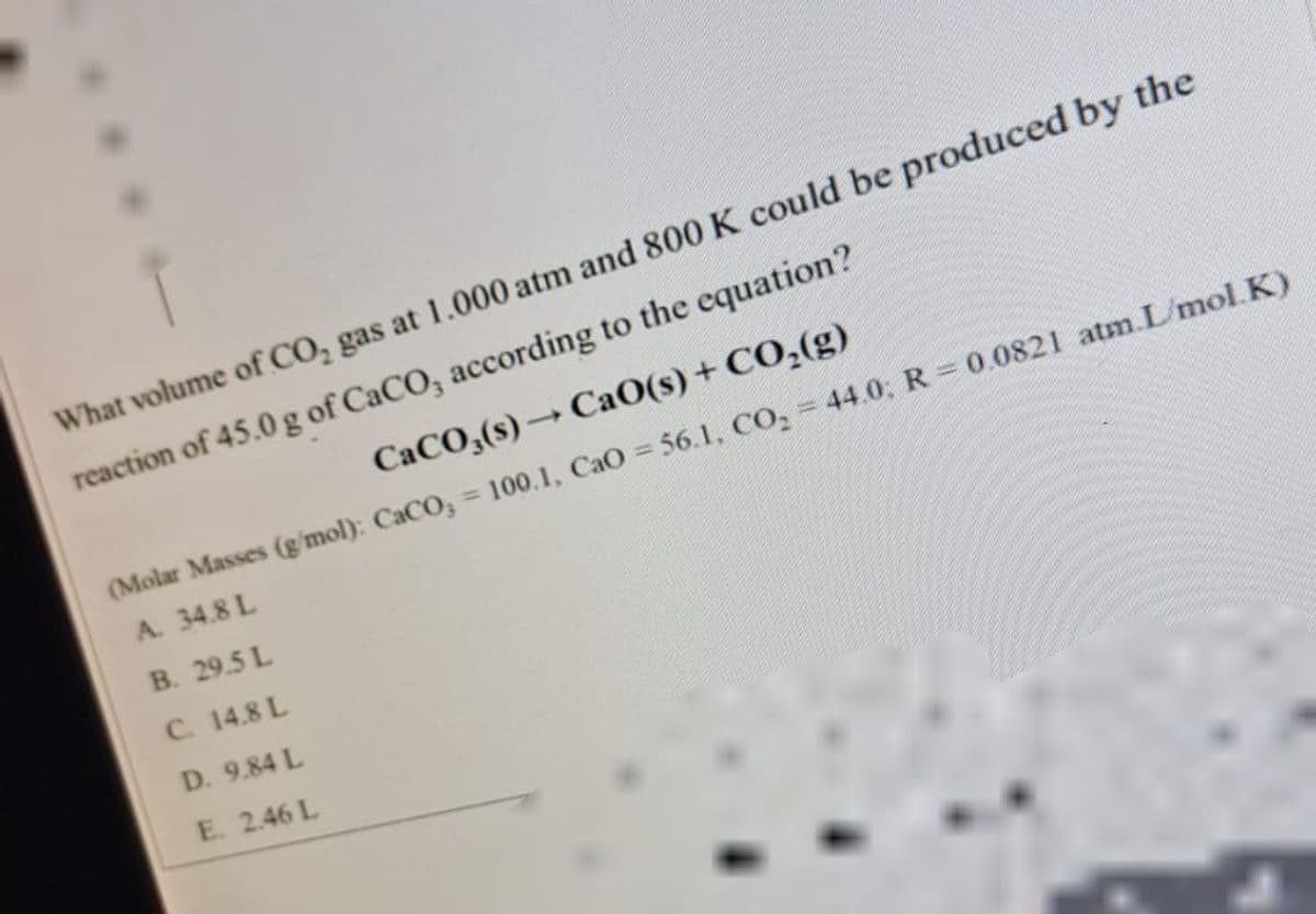 What volume of CO₂ gas at 1.000 atm and 800 K could be produced by the
reaction of 45.0 g of CaCO, according to the equation?
CaCO3(s)→ CaO(s) + CO₂(g)
(Molar Masses (g/mol): CaCO3 = 100.1, CaO = 56.1, CO₂ = 44.0; R = 0.0821 atm.L/mol.K)
A. 34.8 L
B. 29.5 L
C. 14.8 L
D. 9.84 L
E. 2.46 L