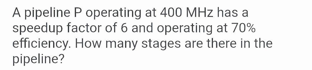 A pipeline P operating at 400 MHz has a
speedup factor of 6 and operating at 70%
efficiency. How many stages are there in the
pipeline?
