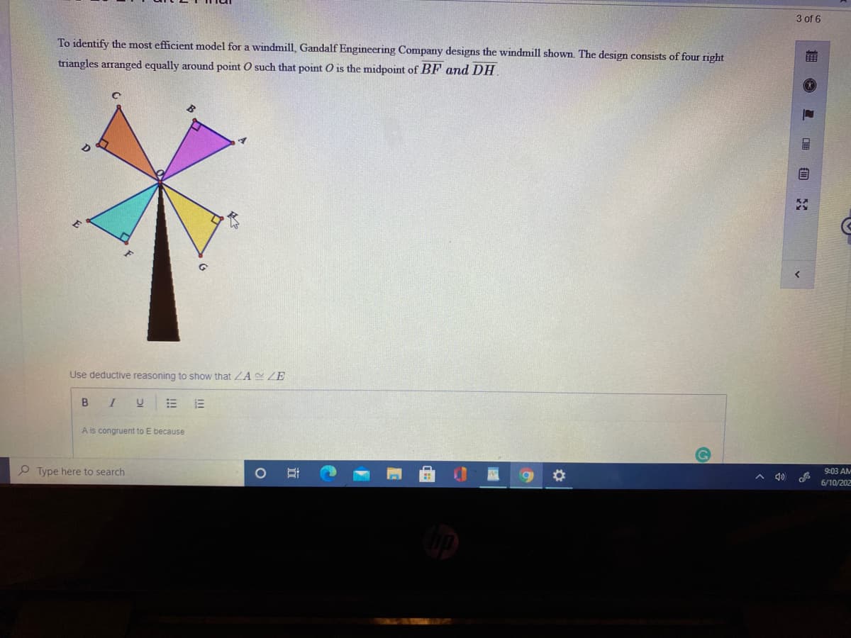 3 of 6
To identify the most efficient model for a windmill, Gandalf Engineering Company designs the windmill shown The design consists of four right
triangles arranged equally around point O such that point O is the midpoint of BF and DH
Use deductive reasoning to show that ZA ZE
B I
A is congruent to E because
P Type here to search
9:03 AM
A 4)
6/10/202
O 星 自
