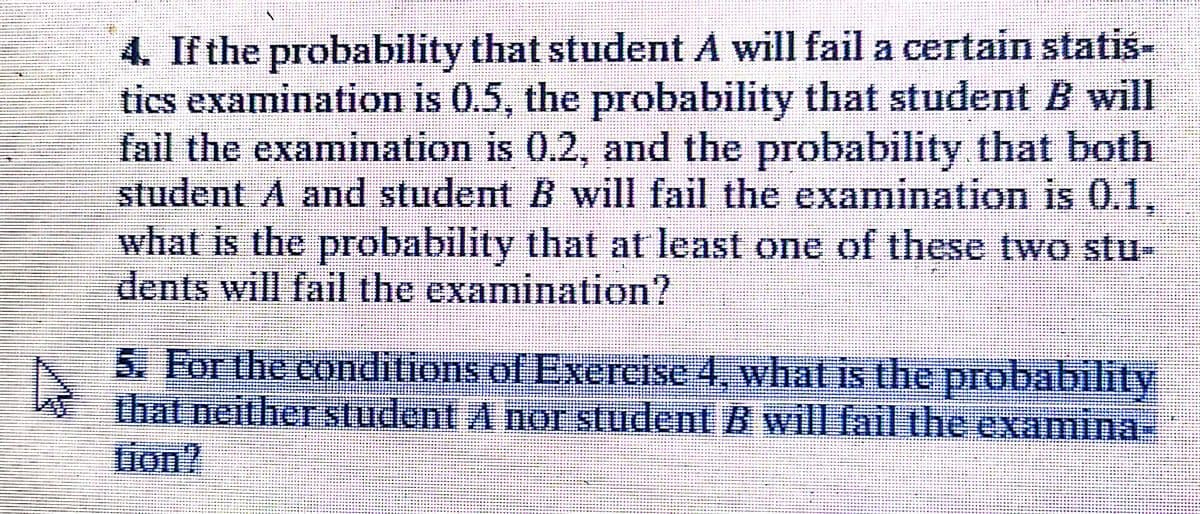 4. If the probability that student A will fail a certain statis-
tics examination is 0.5, the probability that student B will
fail the examination is 0.2, and the probability that both
student A and student B will fail the examination is 0.1,
what is the probability that at least one of these two stu-
dents will fail the examination?
5. For the conditions of Exercise 4, what is the probability
that neither student A nor student B will fail the examina-
tion?
