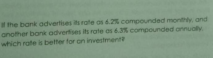 If the bank advertises its rate as 6.2% compounded monthly, and
another bank advertises its rate as 6.3% compounded annually,
which rate is better for an investment?
