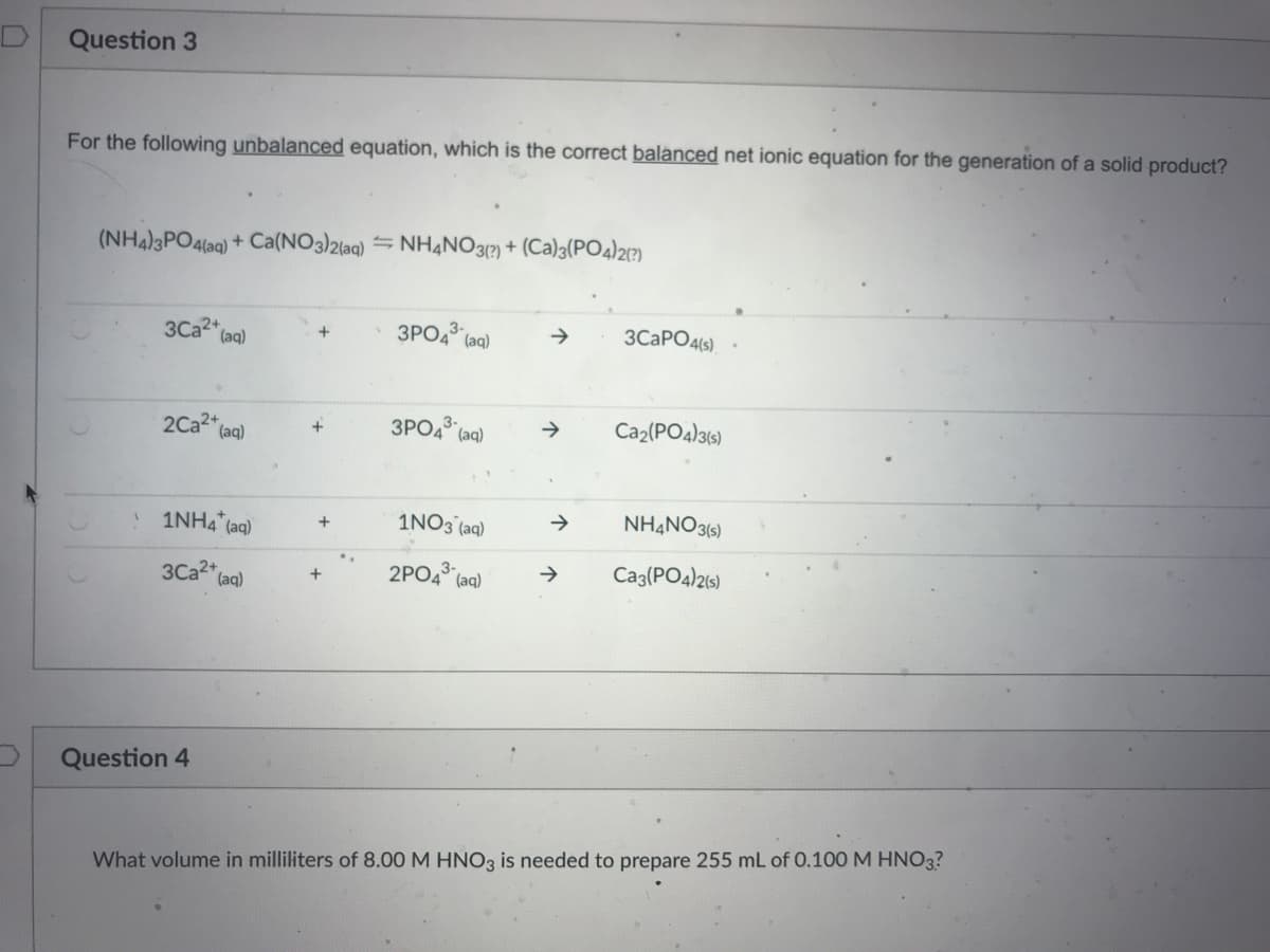 Question 3
For the following unbalanced equation, which is the correct balanced net ionic equation for the generation of a solid product?
(NH4)3PO4(aq) + Ca(NO3)2(aq) = NH4NO3?) + (Ca)3(PO4)21?)
3Ca2" (aq)
3PO4 (ag)
3CAPO4(s).
3PO4 (aq)
Caz(PO4)3(s)
2Ca2+
(aq)
1NH4 (aq)
1NO3 (aq)
NH4NO3(5)
3Ca2* (aq)
2PO4 (aa)
Cag(PO4)215)
+
Question 4
What volume in milliliters of 8.00 M HNO3 is needed to prepare 255 mL of 0.100 M HNO3?
